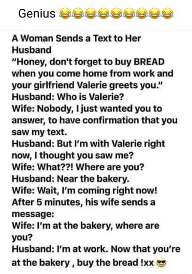 Genius BRLRLLRLEE A Woman Sends a Text to Her Husband Honey dont forget to buy BREAD when you come home from work and your girlfriend Valerie greets you Husband Who is Valerie Wife Nobody just wanted you to answer to have confirmation that you saw my text Husband But Im with Valerie right now thought you saw me Wife What Where are you Husband Near the bakery Wife Wait Im coming right now After 5 m