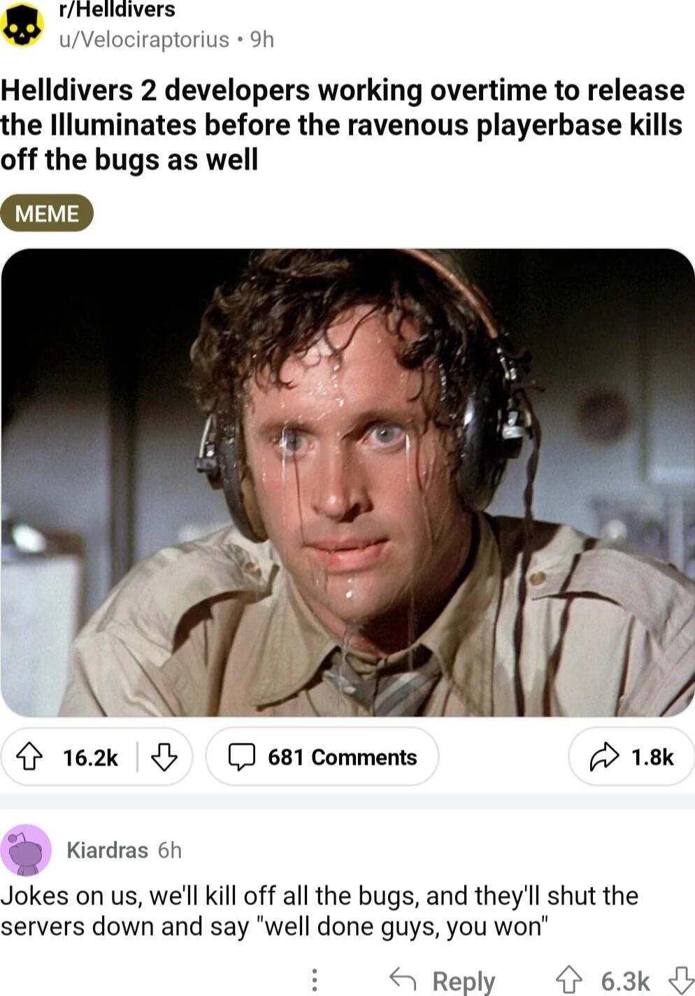 rnelidivers uVelociraptorius 9h Helldivers 2 developers working overtime to release the Illuminates before the ravenous playerbase kills off the bugs as well 4 162k 681 Comments 18k Kiardras 6h Jokes on us well kill off all the bugs and theyll shut the servers down and say well done guys you won 4 Reply O 63k