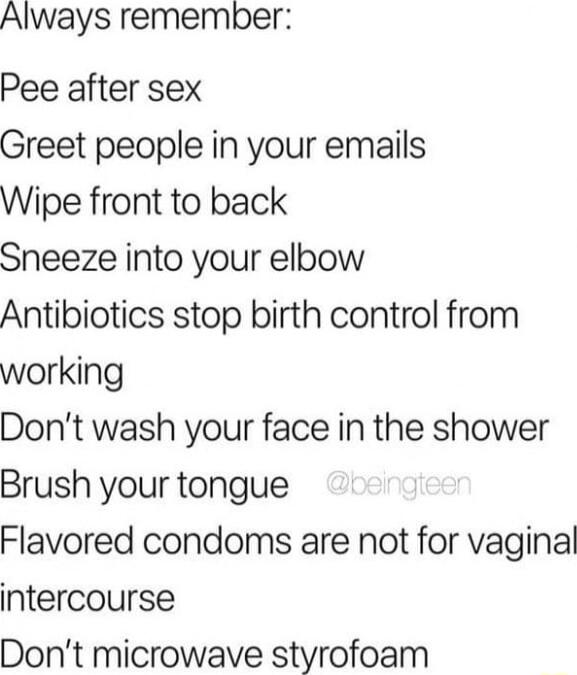 Always remember Pee after sex Greet people in your emails Wipe front to back Sneeze into your elbow Antibiotics stop birth control from working Dont wash your face in the shower Brush your tongue Flavored condoms are not for vaginal intercourse Dont microwave styrofoam