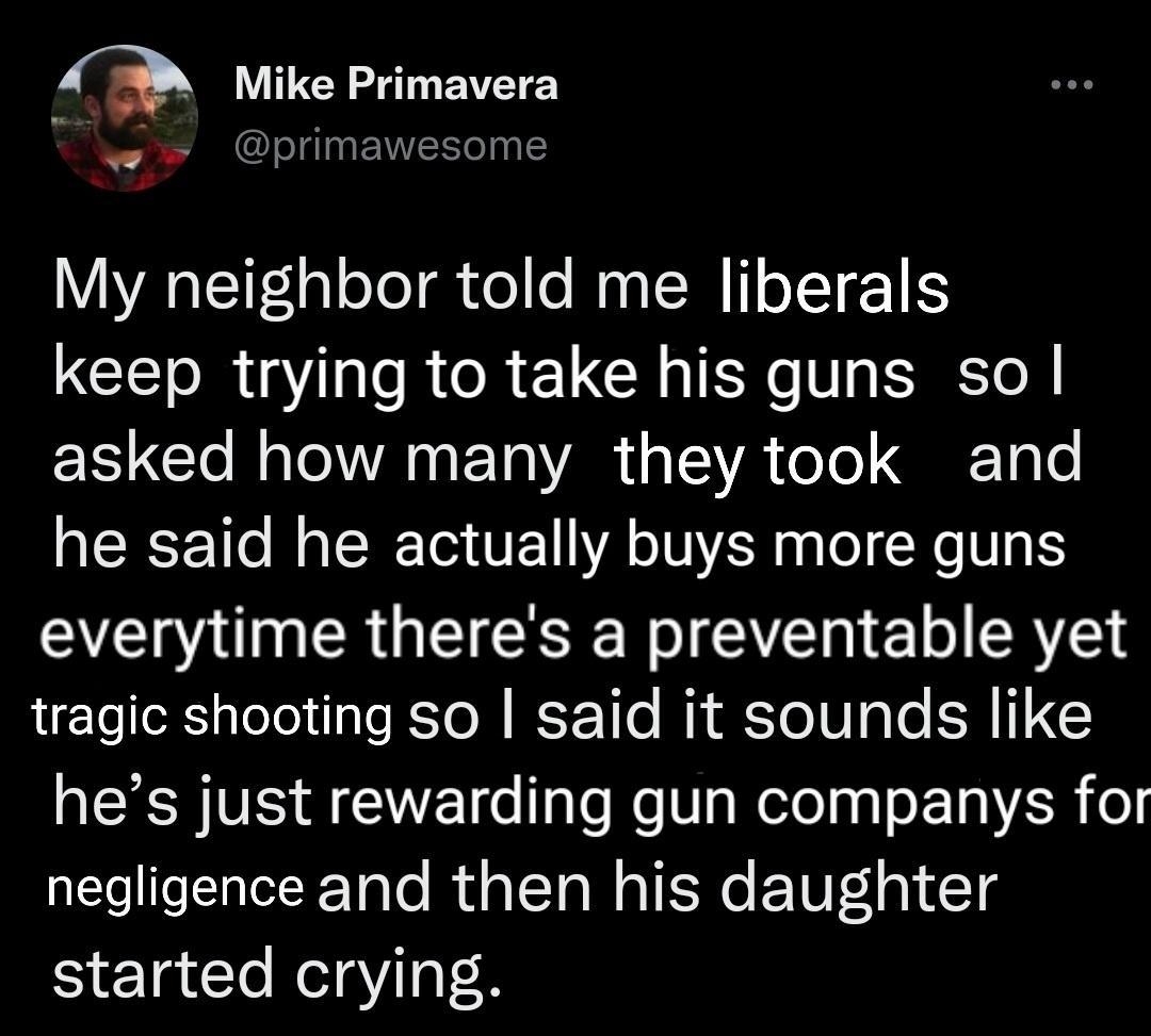 My neighbor told me liberals CET R T e R R LI R V STl asked how many they took and he said he actually buys more guns AN R GEESE R 1 SR tragic shooting so said it sounds like hes just rewarding gun companys for negligence and then his daughter started crying 1003 AM S