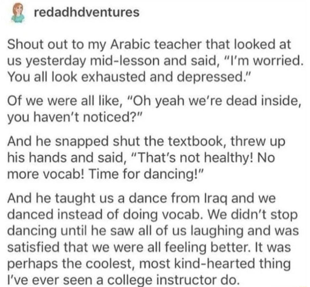 g redadhdventures Shout out to my Arabic teacher that looked at us yesterday mid lesson and said Im worried You all look exhausted and depressed Of we were all like Oh yeah were dead inside you havent noticed And he snapped shut the textbook threw up his hands and said Thats not healthy No more vocab Time for dancing And he taught us a dance from Iraq and we danced instead of doing vocab We didnt 