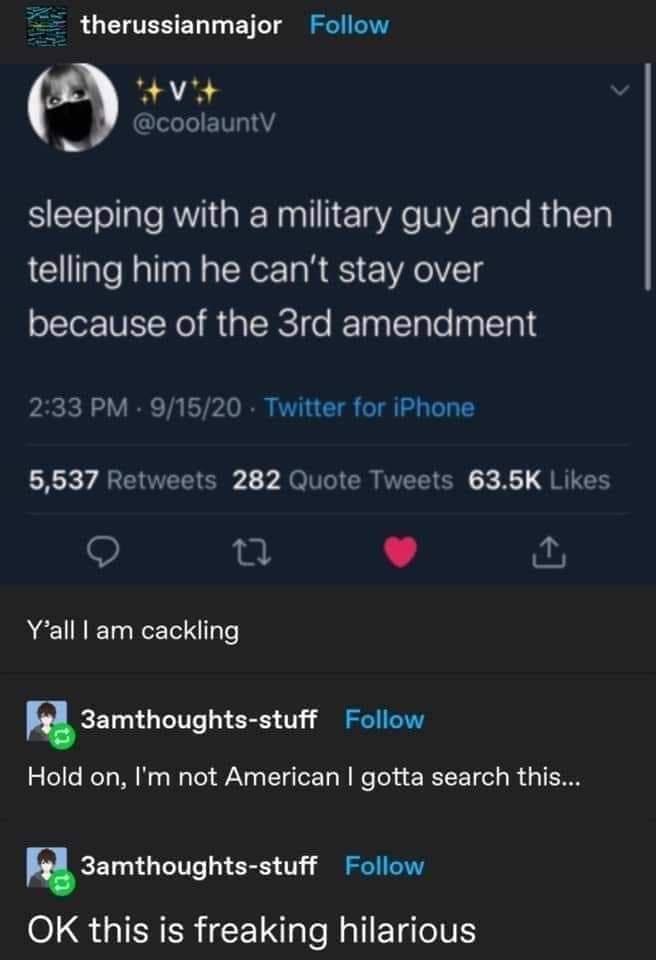 therussianmajor Follow tVit coolauntV sleeping with a military guy and then telling him he cant stay over because of the 3rd amendment pacicl oV IR Th L5720 RO U1 TT o Tl 1y To T 1 5637 Retweets 282 Quote Tweets 635K Likes v Yall am cackling R3amthoughts stuff Follow Hold on Im not American gotta search this Samthoughts stuff Follow 016 g IFNCR LUl NalETalo1E