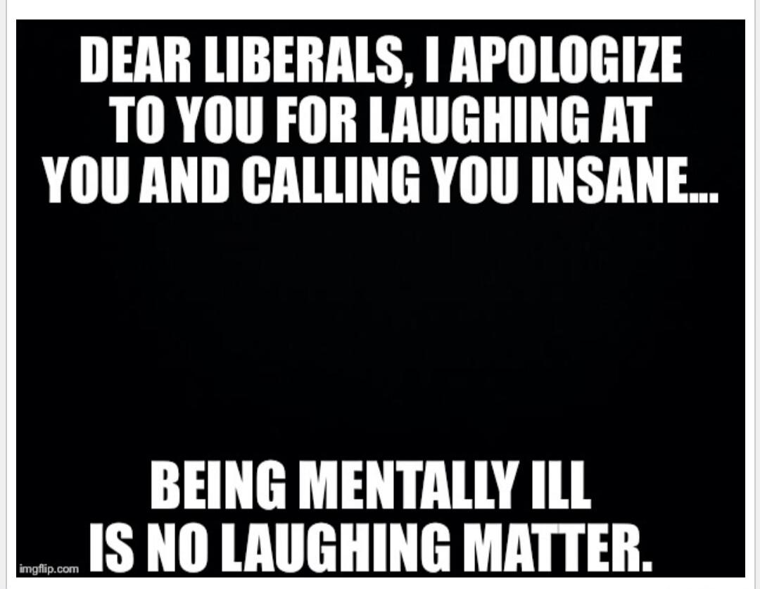 DEAR LIBERALS, I APOLOGIZE TO YOU FOR LAUGHING AT YOU AND CALLING YOU INSANE... BEING MENTALLY ILL IS NO LAUGHING MATTER.