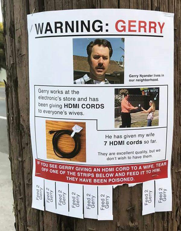 Gerry Nyander lives in our neighborhood Gerry works at the electronics store and has been giviny g HDMI CO 10 everyones wives He has given my wife 7 HDMI cords so far They are excellent quality but dont wish to have them