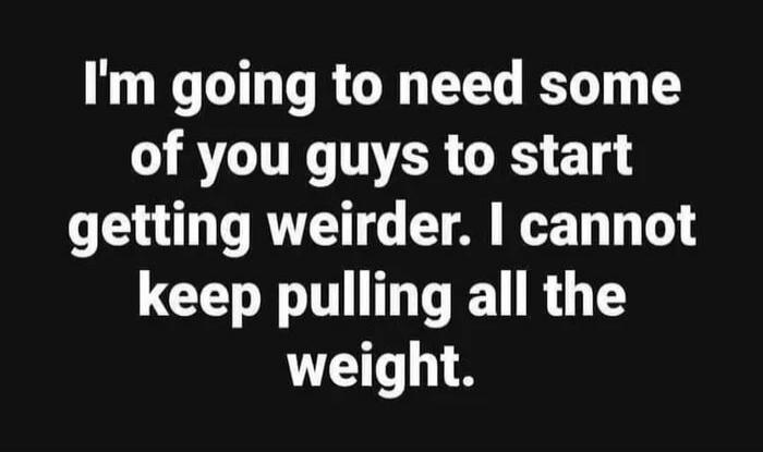 I'm going to need some of you guys to start getting weirder. I cannot keep pulling all the weight.