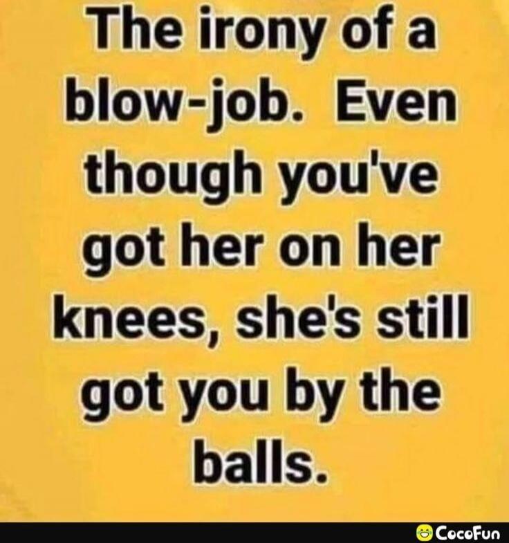 The irony of a blow-job. Even though you've got her on her knees, she's still got you by the balls.
