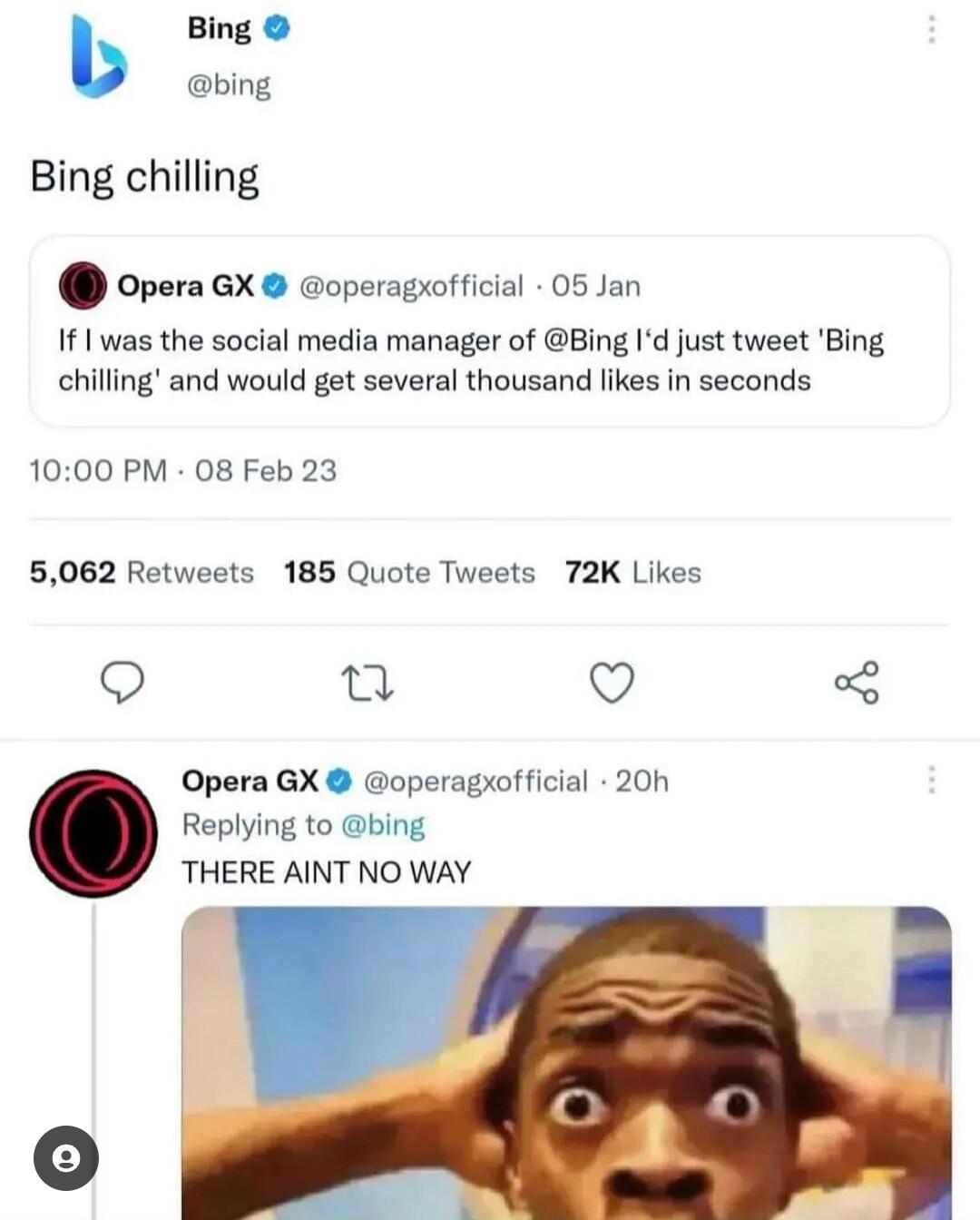 b Bing bing Bing chilling opera GX operagrofficial 05 Jan If 1 was the social media manager of Bing Id just tweet Bing chilling and would get several thousand likes in seconds 1000 PM 08 Feb 23 6062 Retweets 185 Quote Tweets 72K Likes Q u Q Opera GX operagxofficial 20h Replying to bing THERE AINT NO WAY