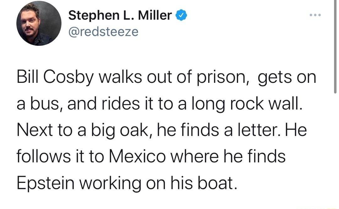 Stephen L Miller redsteeze Bill Cosby walks out of prison gets on a bus and rides it to a long rock wall Next to a big oak he finds a letter He follows it to Mexico where he finds Epstein working on his boat