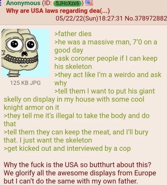 Why are USA laws regarding dea 052222Sun182731 No378972882 father dies he was a massive man 70 on a good day ask coroner people if can keep his skeleton they act like Im a weirdo and ask 125KBJPG why tell them want to put his giant skelly on display in my house with some cool knight armor on it they tell me its illegal to take the body and do that tell them they can keep the meat and Ill bury that