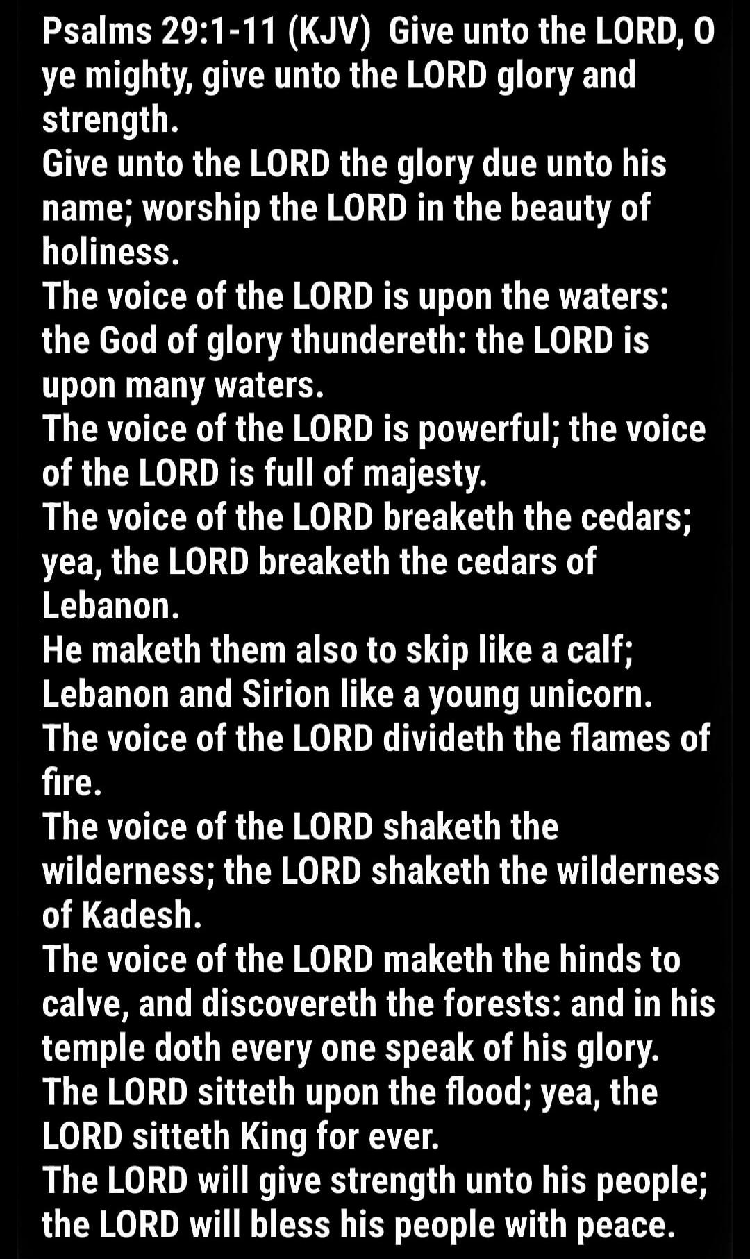 Psalms 29:1-11 (KJV) Give unto the LORD, O ye mighty, give unto the LORD glory and strength. Give unto the LORD the glory due unto his name; worship the LORD in the beauty of holiness. The voice of the LORD is upon the waters: the God of glory thundereth: the LORD is upon many waters. The voice of the LORD is powerful; the voice of the LORD is full