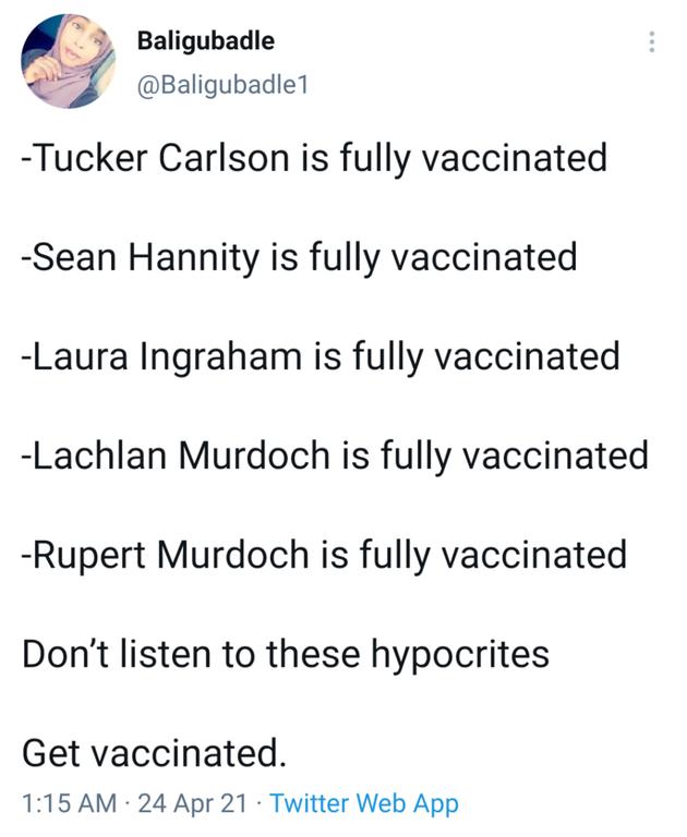 oS Do Tucker Carlson is fully vaccinated Sean Hannity is fully vaccinated Laura Ingraham is fully vaccinated Lachlan Murdoch is fully vaccinated Rupert Murdoch is fully vaccinated Dont listen to these hypocrites Get vaccinated 115 AM 24 Apr 21 Twitter Web App
