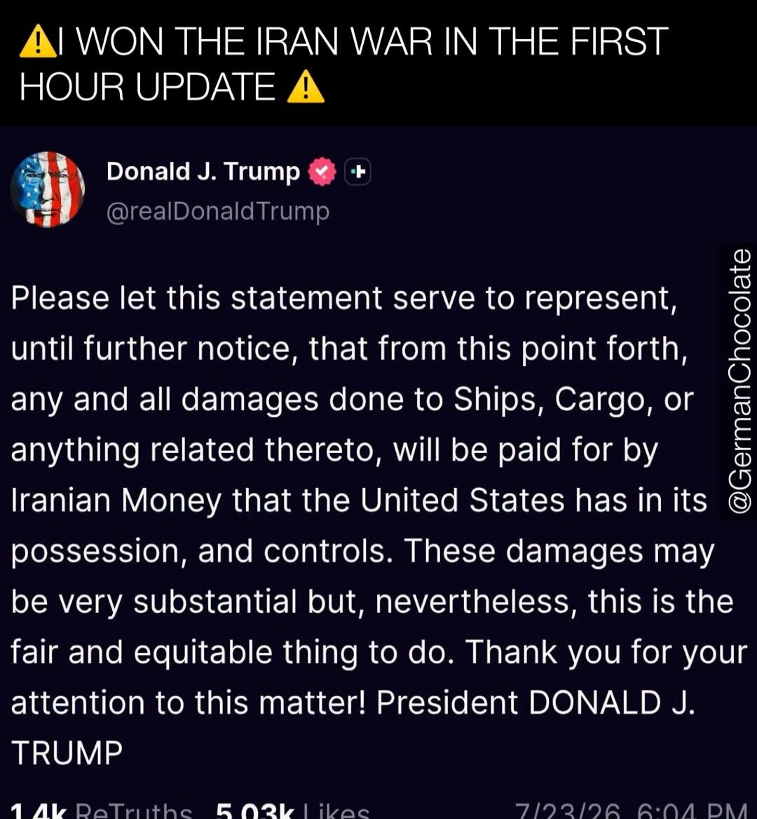 AI WON THE IRAN WAR IN THE FIRST HOUR UPDATE! Donald J. Trump @realDonaldTrump Please let this statement serve to represent, until further notice, that from this point forth, any and all damages done to Ships, Cargo, or anything related thereto, will be paid for by Iranian Money that the United States has in its possession, and controls. These dama