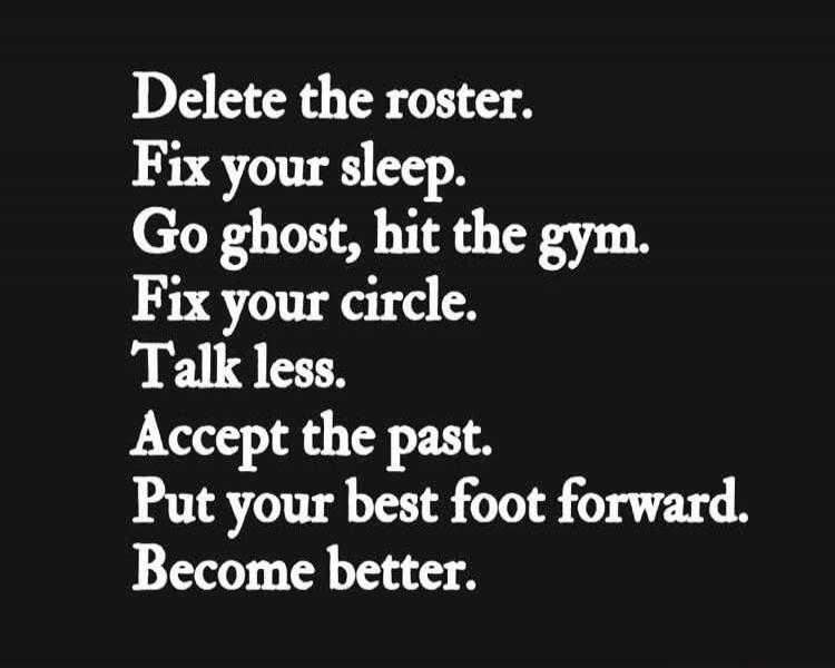 Delete the roster. Fix your sleep. Go ghost, hit the gym. Fix your circle. Talk less. Accept the past. Put your best foot forward. Become better.