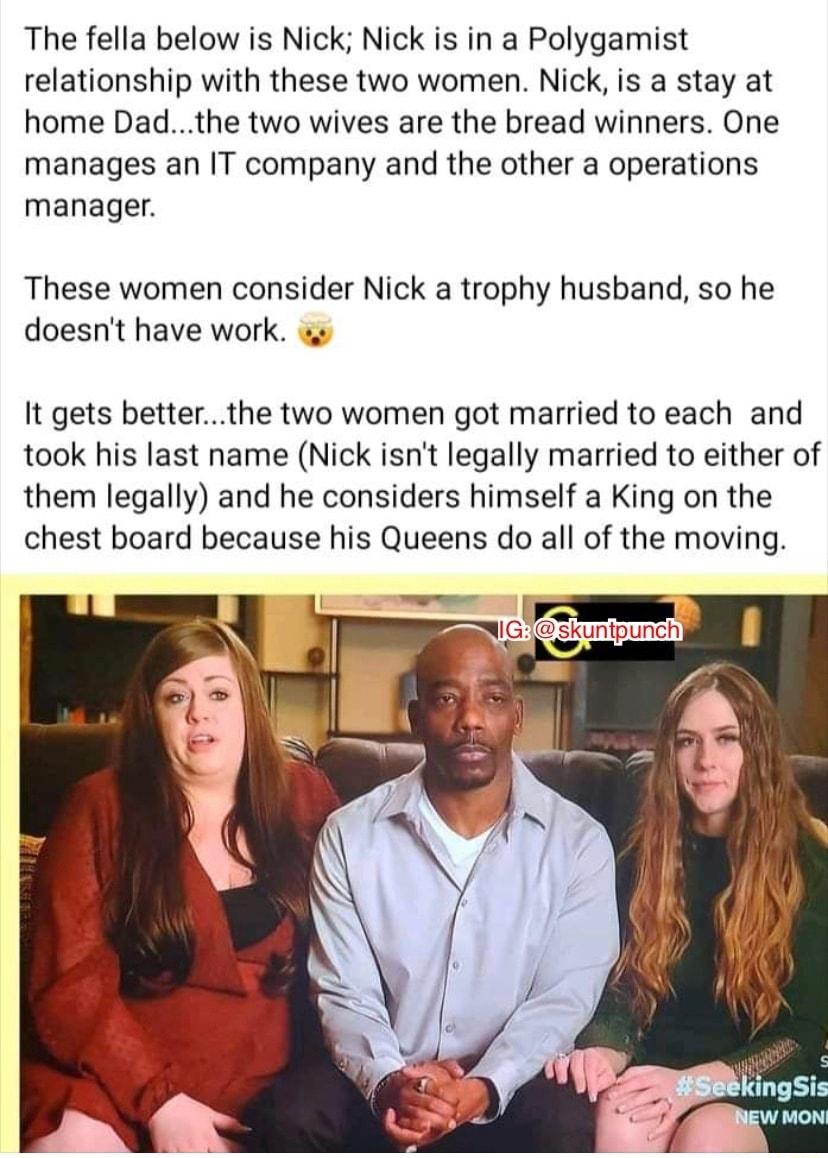 The fella below is Nick Nick is in a Polygamist relationship with these two women Nick is a stay at home Dadthe two wives are the bread winners One manages an IT company and the other a operations manager These women consider Nick a trophy husband so he doesnt have work It gets betterthe two women got married to each and took his last name Nick isnt legally married to either of them legally and he