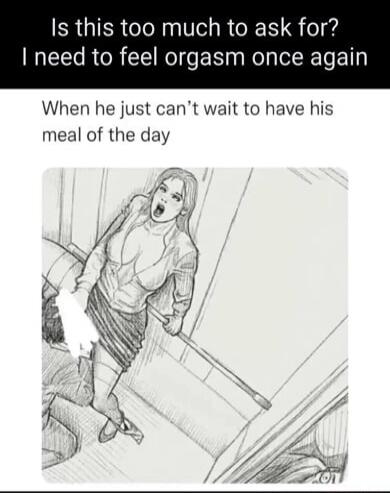 Is this too much to ask for? I need to feel orgasm once again When he just can't wait to have his meal of the day