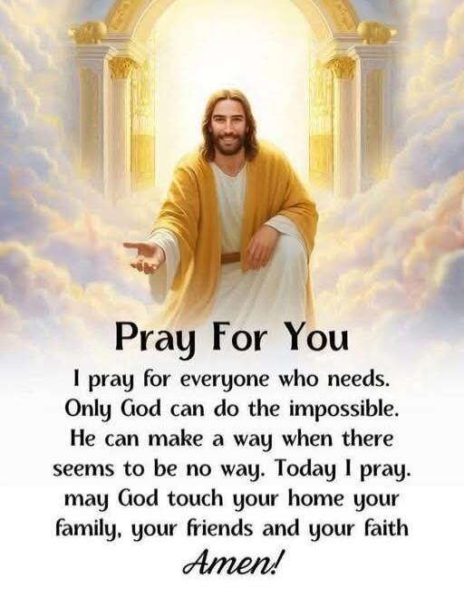 Pray For You
I pray for everyone who needs. Only God can do the impossible. He can make a way when there seems to be no way. Today I pray. may God touch your home your family, your friends and your faith Amen!