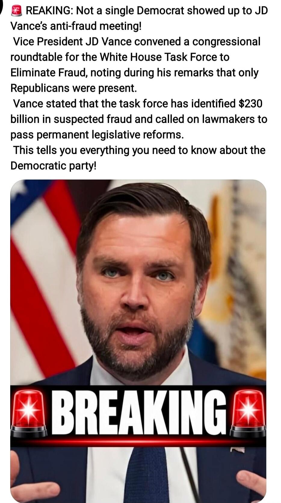 BREAKING: Not a single Democrat showed up to JD Vance's anti-fraud meeting! Vice President JD Vance convened a congressional roundtable for the White House Task Force to Eliminate Fraud, noting during his remarks that only Republicans were present. Vance stated that the task force has identified $230 billion in suspected fraud and called on lawmake