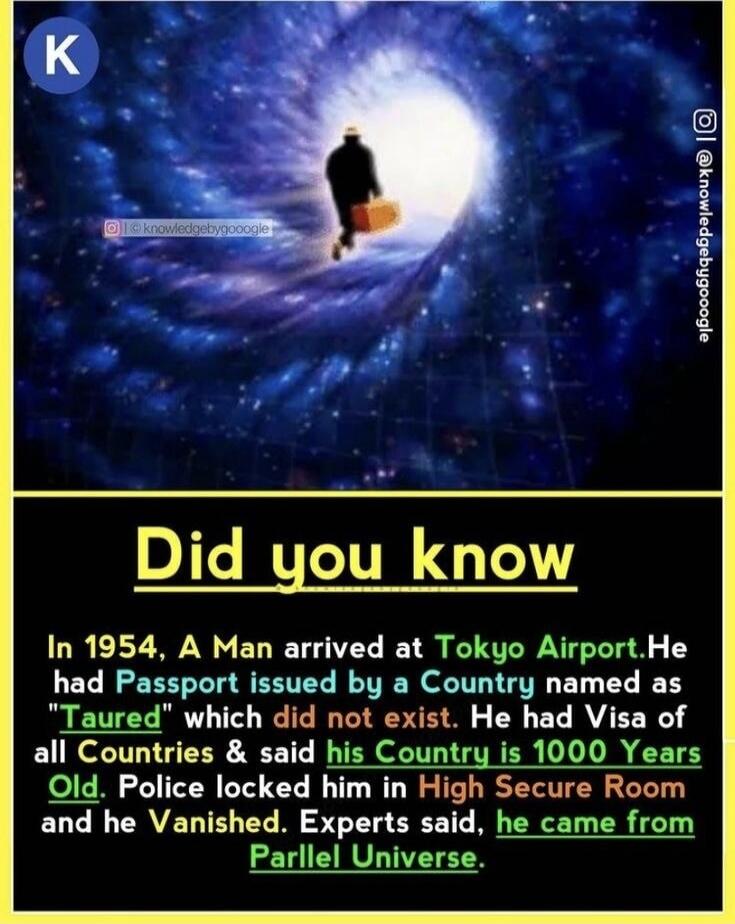 K. Did you know? In 1954, a man arrived at Tokyo Airport. He had a passport issued by a country named 'Taured' which did not exist. He had visas of all countries and said his country is 1000 years old. Police locked him in a high secure room and he vanished. Experts said, he came from a Parallel Universe.
