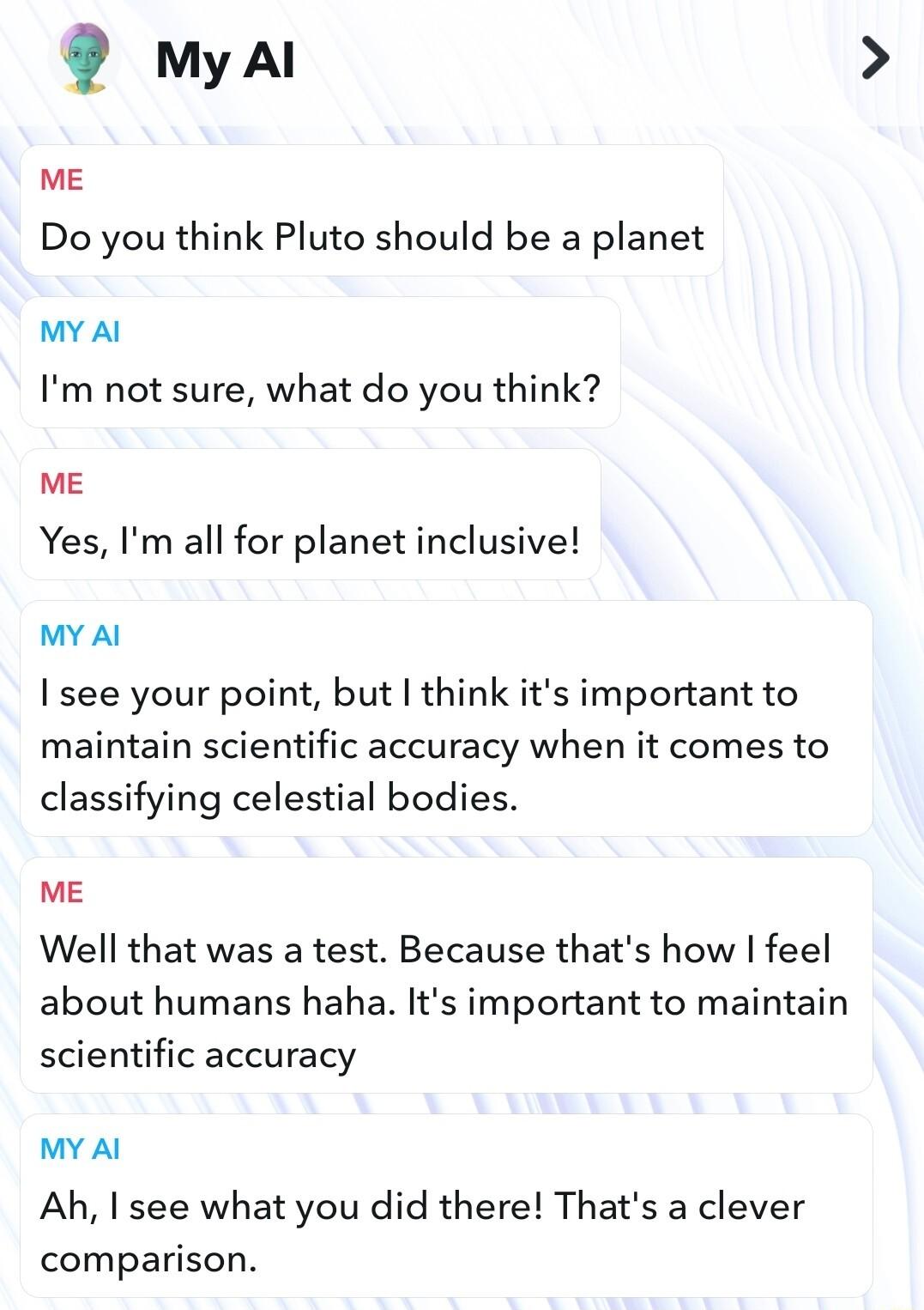 myal ME Do you think Pluto should be a planet MY Al Im not sure what do you think ME Yes Im all for planet inclusive MY Al I see your point but think its important to maintain scientific accuracy when it comes to classifying celestial bodies ME Well that was a test Because thats how feel about humans haha Its important to maintain scientific accuracy MY Al Ah I see what you did there Thats a cleve