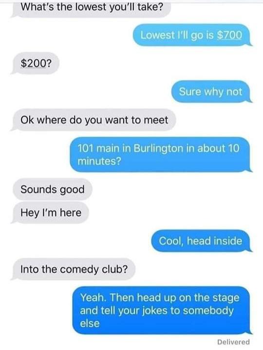 Whats the lowest youll take Lowest Ill go s 70C 200 Sure why not Ok where do you want to meet 101 main in Burlington in about 1 minutes Sounds good Hey Im here Into the comedy club Delivered