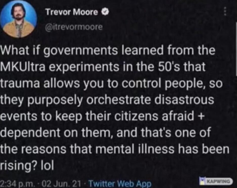Trevor Moore itrevormoore What if governments learned from the VO ERS G T ER L R GRS G E E TN BT RO ITR ool 1ol WoTTol ol SRET0 they purposely orchestrate disastrous events to keep their citizens afraid o T TR RGN RN T RO ET SO X e the reasons that mental iliness has been rising lol 4 pm 02 Jun 21 Twitter Web App D