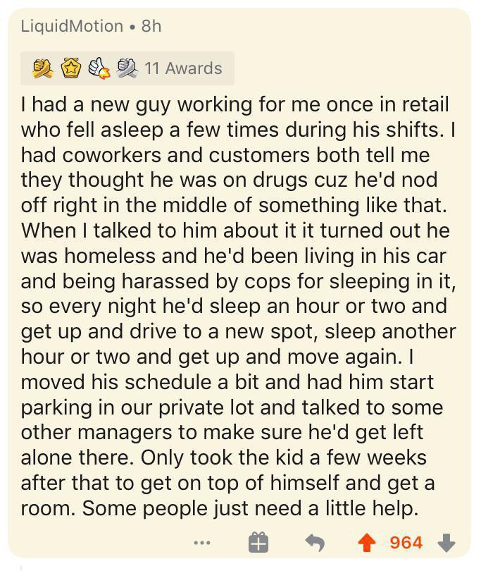 LiguidMotion 8h N 11 Awards had a new guy working for me once in retail who fell asleep a few times during his shifts had coworkers and customers both tell me they thought he was on drugs cuz hed nod off right in the middle of something like that When talked to him about it it turned out he was homeless and hed been living in his car and being harassed by cops for sleeping in it so every night hed