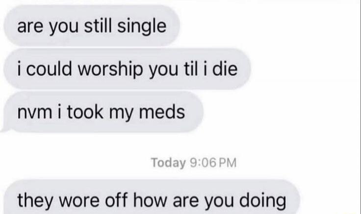 are you still single
 I could worship you til I die
 nvm I took my meds
 they wore off how are you doing