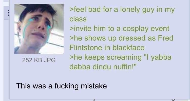 feel bad for a lonely guy in my class invite him to a cosplay event he shows up dressed as Fred Flintstone in blackface 252 KB JPG he keeps screaming l yabba dabba dindu nuffin This was a fucking mistake