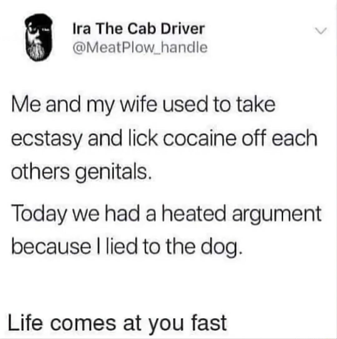 Ira The Cab Driver MeatPlow_handle Me and my wife used to take ecstasy and lick cocaine off each others genitals Today we had a heated argument because lied to the dog Life comes at you fast