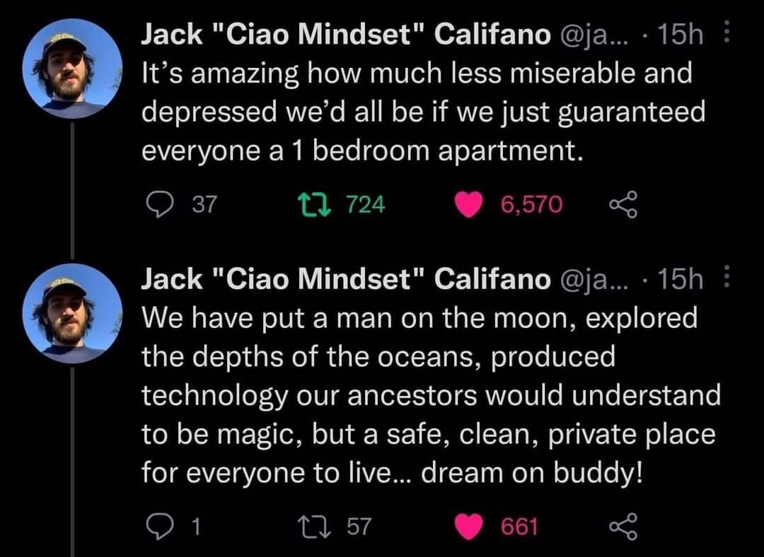 Jack Ciao Mindset Califano ja 15h Its amazing how much less miserable and depressed wed all be if we just guaranteed CEUEER L CE G ELE NS Ok14 1 724 6570 Jack Ciao Mindset Califano ja 15h We have put a man on the moon explored the depths of the oceans produced technology our ancestors would understand to be magic but a safe clean private place for everyone to live dream on buddy SR nus Ges