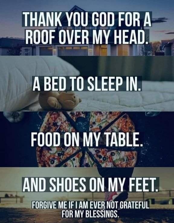 THANK YOU GOD FOR A ROOF OVER MY HEAD. A BED TO SLEEP IN. FOOD ON MY TABLE. AND SHOES ON MY FEET. FORGIVE ME IF I AM EVER NOT GRATEFUL FOR MY BLESSINGS.
