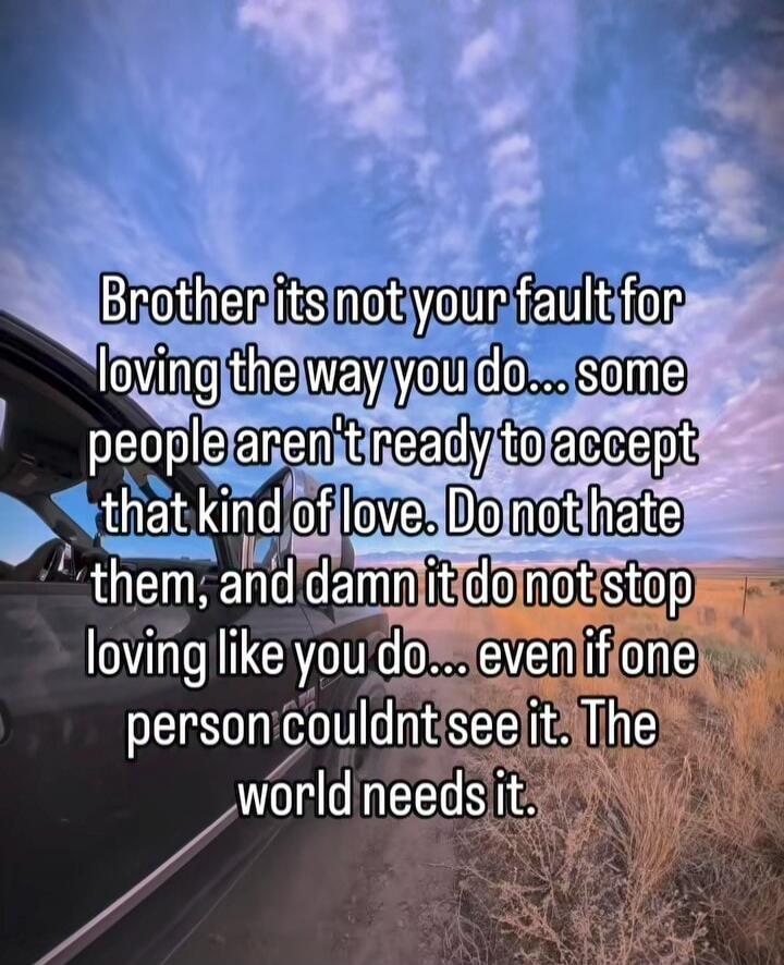 Brother its not your fault for loving the way you do... some people arent ready to accept that kind of love. Do not hate them, and damn it do not stop loving like you do... even if one person couldn't see it. The world needs it.