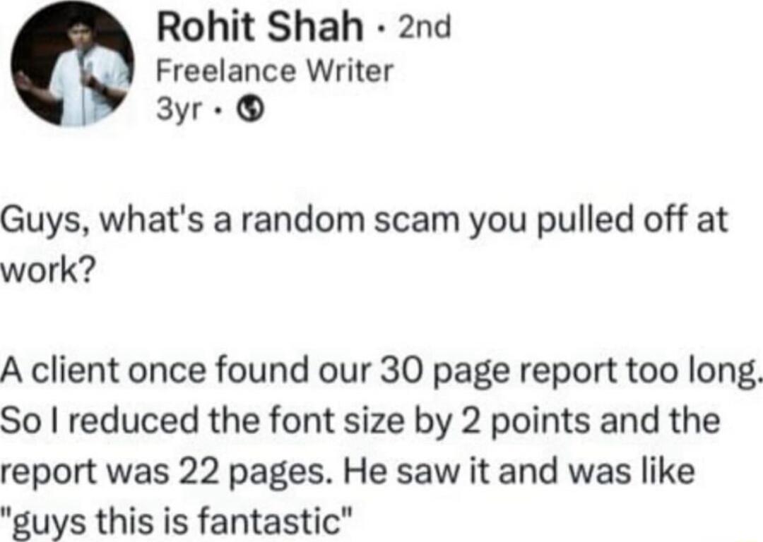 Rohit Shah 2nd Freelance Writer 3yr Guys whats a random scam you pulled off at work A client once found our 30 page report too long So reduced the font size by 2 points and the report was 22 pages He saw it and was like guys this is fantastic