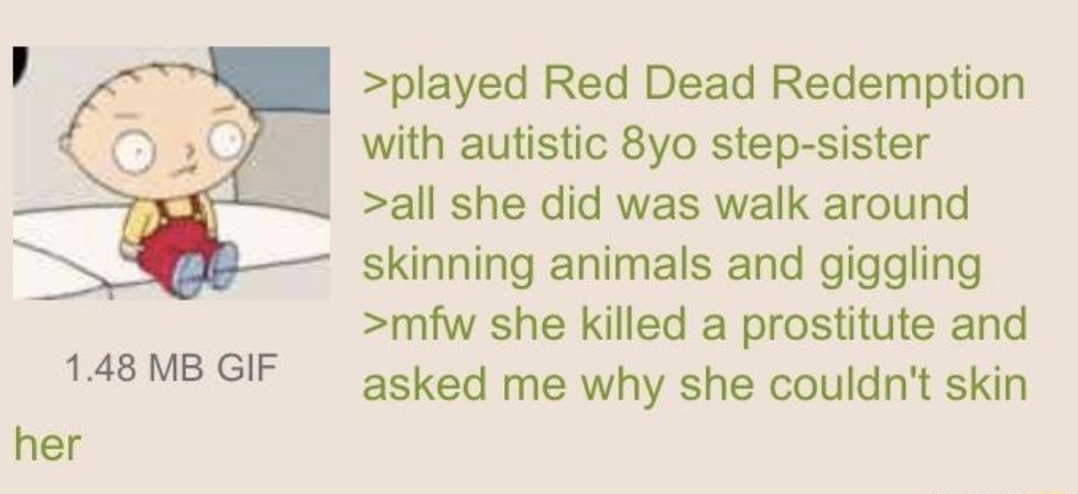 148 MB GIF her played Red Dead Redemption 1 1 with autistic 8yo step sister all she did was walk around skinning animals and giggling mfw she killed a prostitute and asked me why she couldnt skin