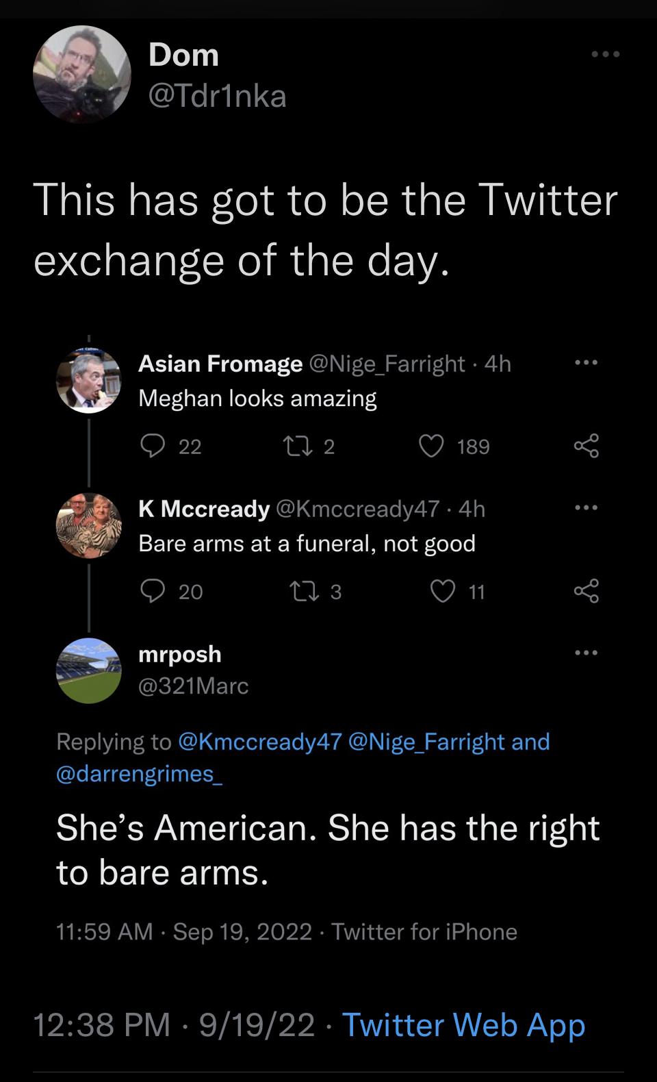 Dom Tdrinka This has got to be the Twitter exchange of the day Asian Fromage Niige Farright 4h Meghan looks amazing Q2 02 Q 189 K Mccready Kmccready47 4h Bare arms at a funeral not good O 20 VAT y mrposh A 321Marc Replying to Kmccready47 Nige_Farright and darrengrimes_ Shes American She has the right LCNETERT N 1159 AM Sep 19 2022 Twitter for iPhone 1238 PM 91922 Twitter Web App