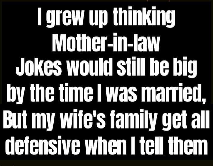 I grew up thinking Mother-in-law Jokes would still be big by the time I was married, But my wife's family get all defensive when I tell them