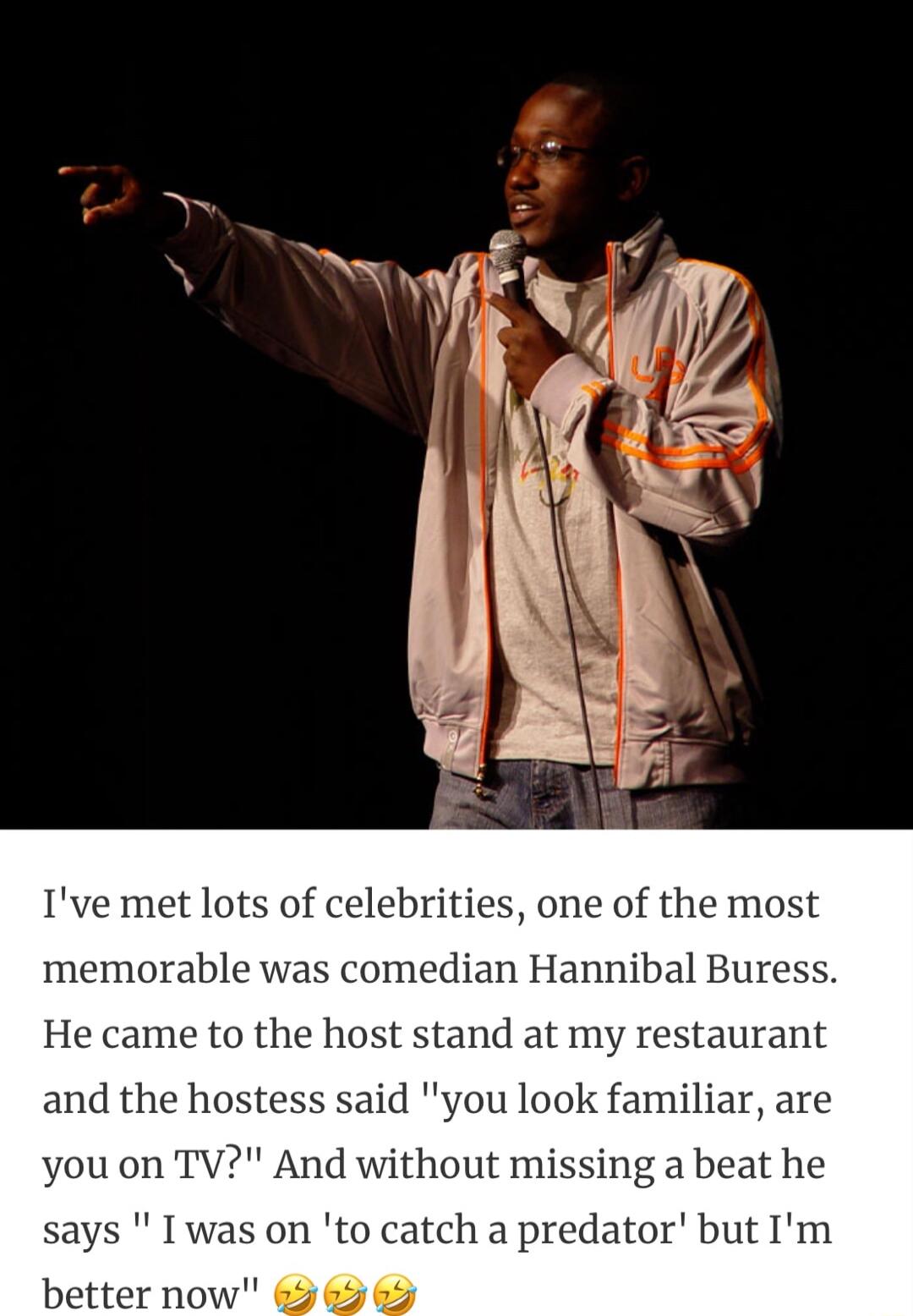Ive met lots of celebrities one of the most memorable was comedian Hannibal Buress He came to the host stand at my and the hostess said you look familiar are you on TV And without missing a beat he says I was on to catch a predator better now