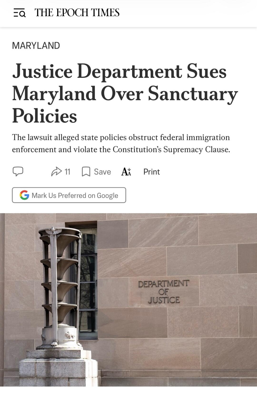 THE EPOCH TIMES MARYLAND Justice Department Sues Maryland Over Sanctuary Policies The lawsuit alleged state policies obstruct federal immigration enforcement and violate the Constitution's Supremacy Clause. 11 Save Print Mark Us Preferred on Google DEPARTMENT OF JUSTICE