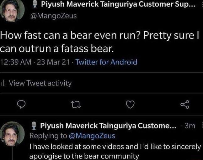 L BT BV TS ETL T THATERSTE G 1 LT 1T R ovaroczes How fast can a bear even run Pretty sure can outrun afatass bear 1239 AM 23 Mar 21 Twitter for Android RETR R ET 0 e Q Piyush Maverick Tainguriya Custome 3m Replying to MangoZeus have looked at some videos and Id like to sincerely aticlowisetn the bear comnmunity