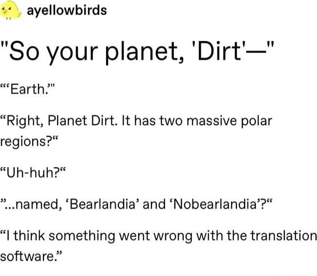 ayellowbirds So your planet Dirt Earth Right Planet Dirt It has two massive polar regions Uh huh named Bearlandia and Nobearlandia I think something went wrong with the translation software