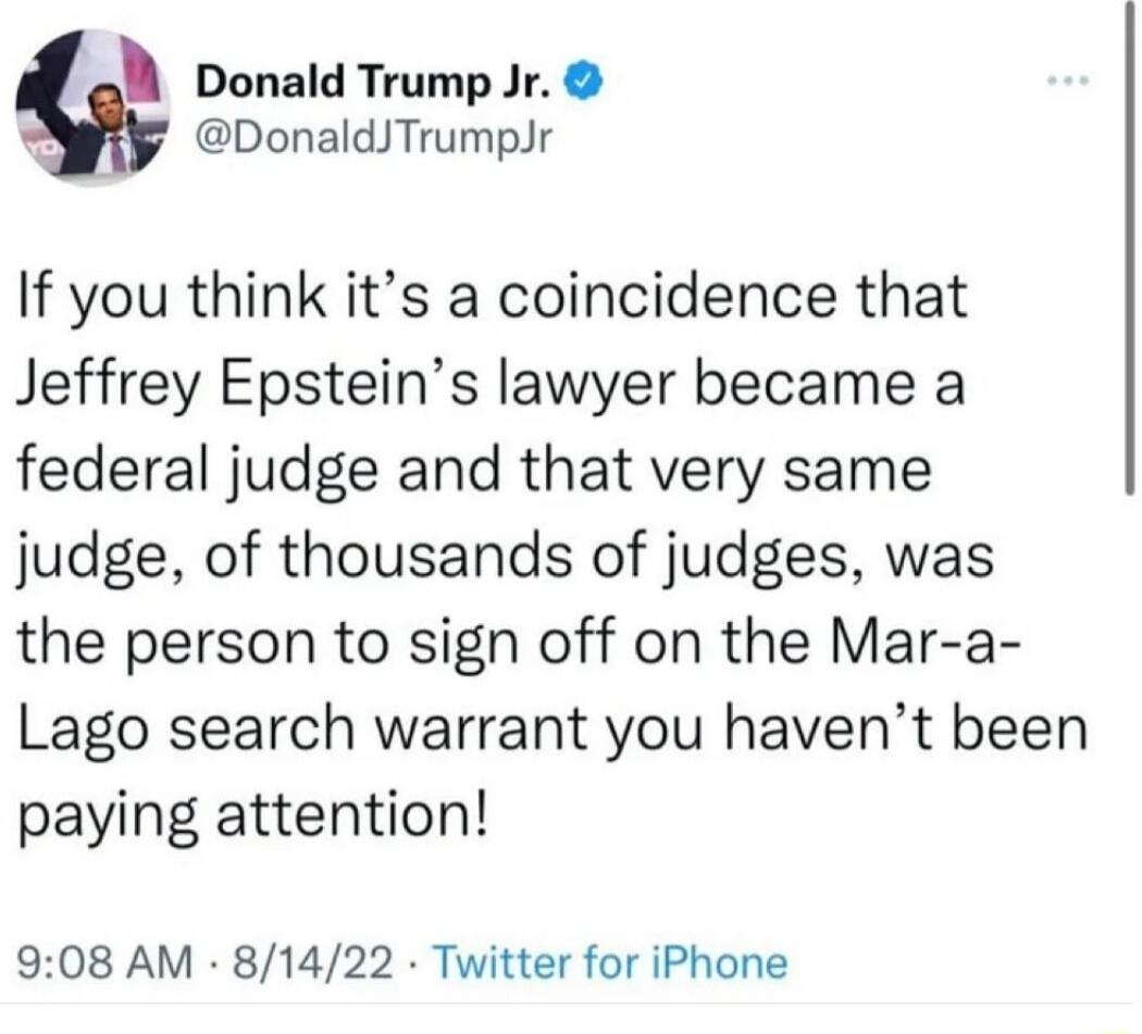 g Donald Trump Jr DonaldTrumpJr If you think its a coincidence that Jeffrey Epsteins lawyer became a federal judge and that very same judge of thousands of judges was the person to sign off on the Mar a Lago search warrant you havent been paying attention 908 AM 81422 Twitter for iPhone