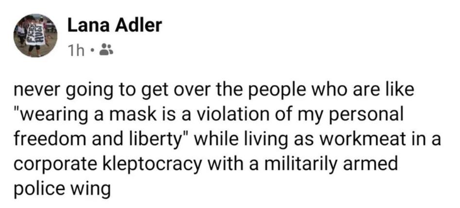 never going to get over the people who are like wearing a mask is a violation of my personal freedom and liberty while living as workmeat in a corporate kleptocracy with a militarily armed police wing