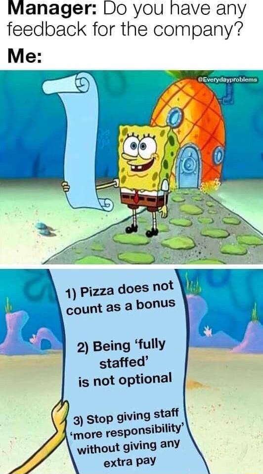 Manager Do you havi H e an feedback for the company Me eEverydayproblems 1 Pizza does not count as a bonus 2 Being fully staffed is not optional 3 Stop giving staff more responsibility without giving any extra pay