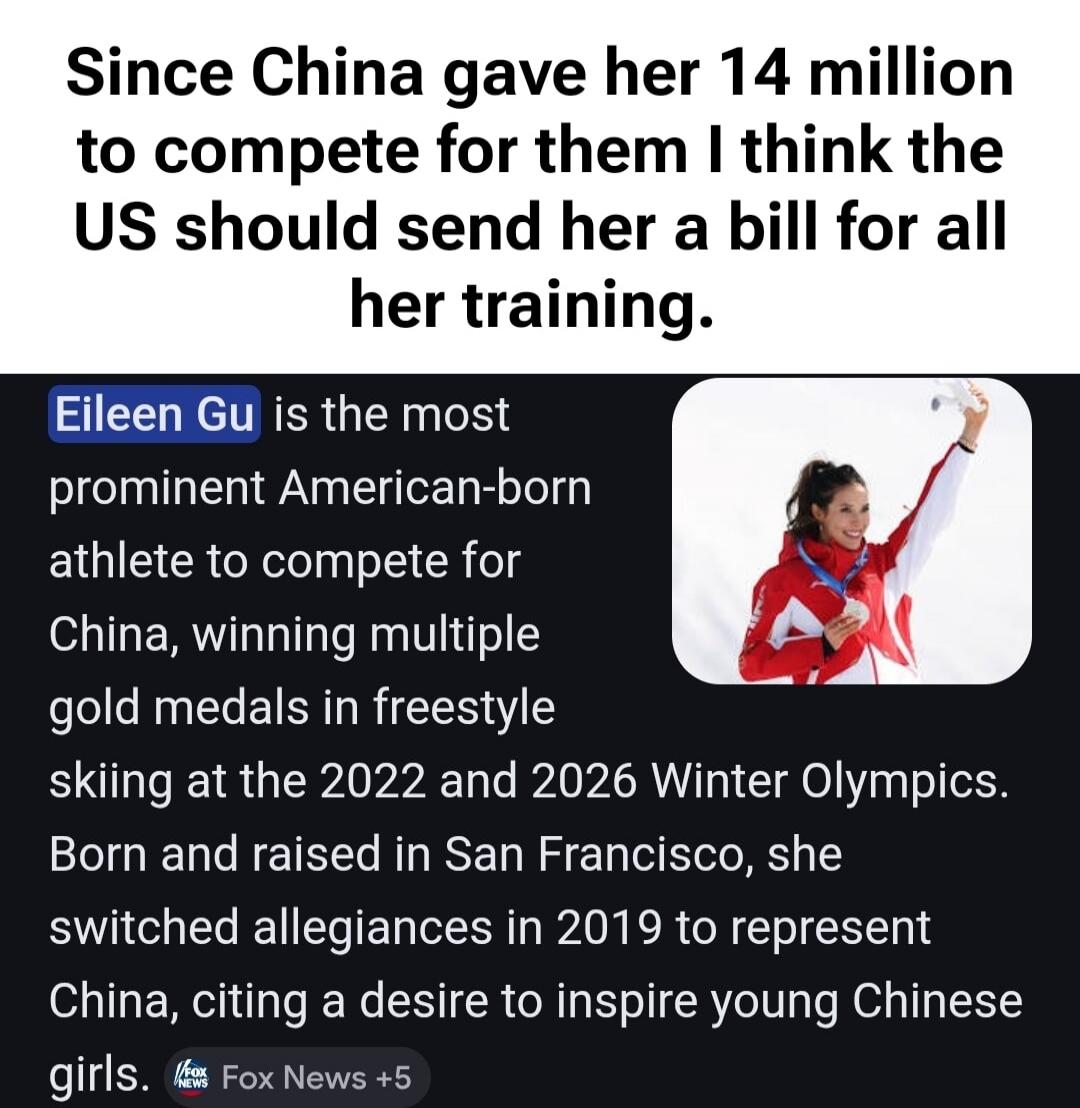 Since China gave her 14 million to compete for them I think the US should send her a bill for all her training. Eileen Gu is the most prominent American-born athlete to compete for China, winning multiple gold medals in freestyle skiing at the 2022 and 2026 Winter Olympics. Born and raised in San Francisco, she switched allegiances in 2019 to repre