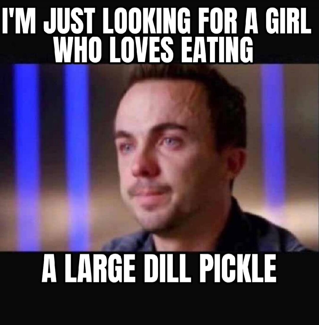 I'm just looking for a girl who loves eating a large dill pickle
