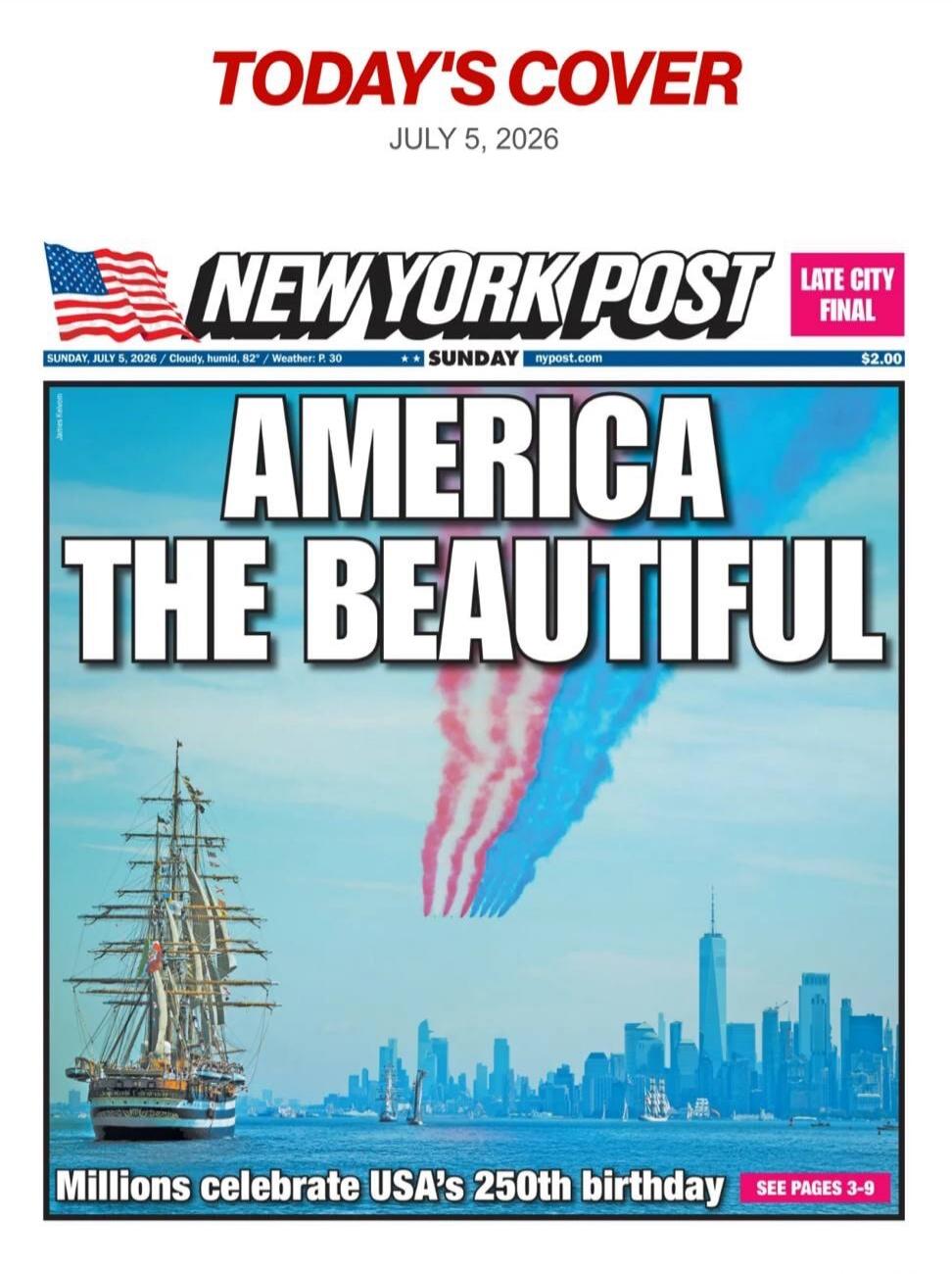 TODAY'S COVER JULY 5, 2026 NEW YORK POST LATE CITY FINAL SUNDAY, JULY 5, 2026 / Cloudy, humid, 82° / Weather: P. 30 SUNDAY nypost.com $2.00 AMERICA THE BEAUTIFUL Millions celebrate USA's 250th birthday SEE PAGES 3-9