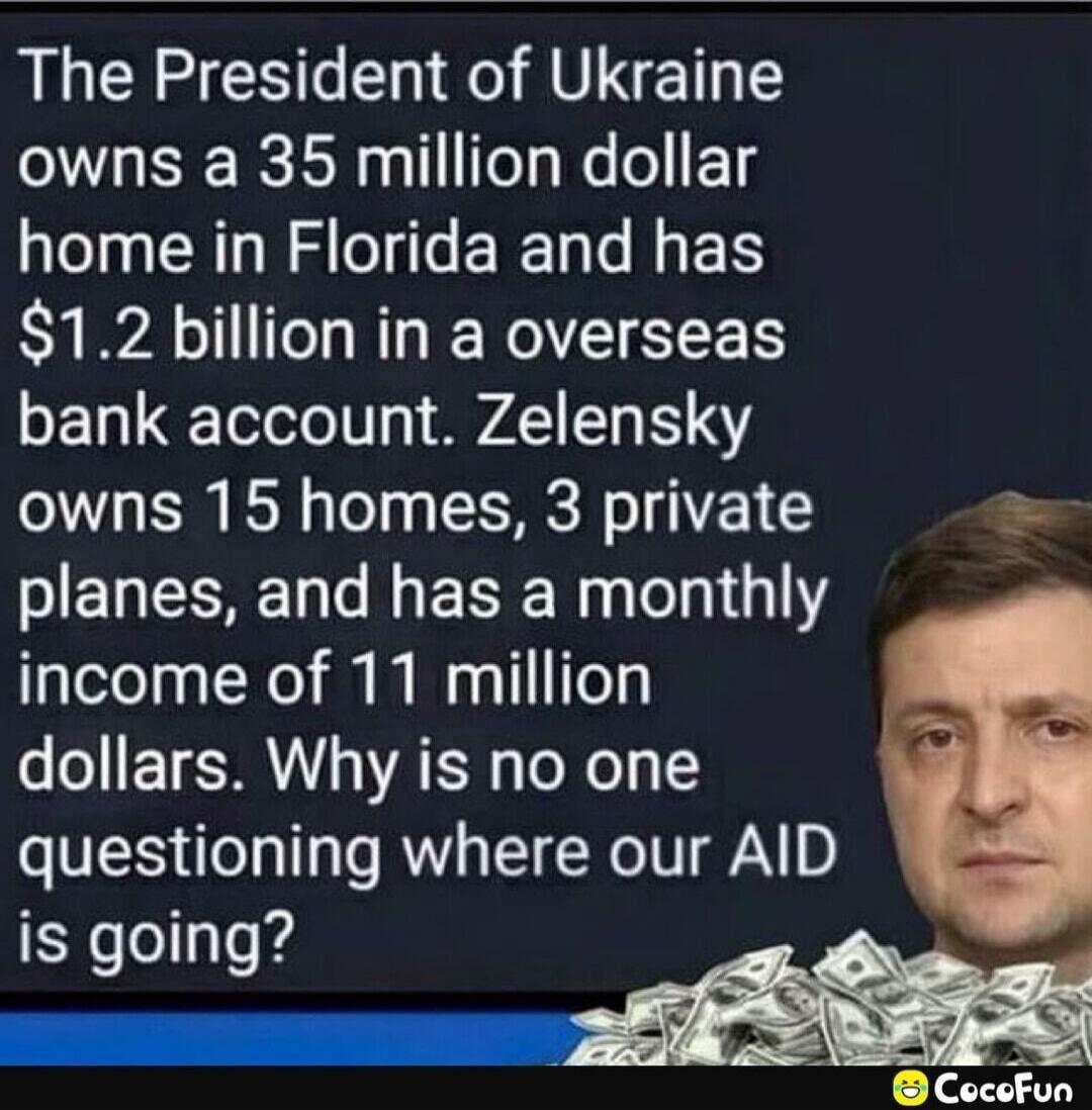 The President of Ukraine owns a 35 million dollar home in Florida and has $1.2 billion in an overseas bank account. Zelensky owns 15 homes, 3 private planes, and has a monthly income of 11 million dollars. Why is no one questioning where our AID is going?