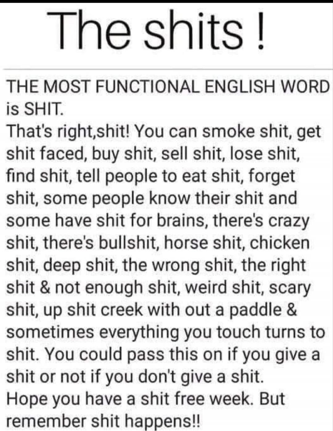 The shits !

THE MOST FUNCTIONAL ENGLISH WORD
is SHIT.
That's right,shit! You can smoke shit, get shit faced, buy shit, sell shit, lose shit, find shit, tell people to eat shit, forget shit, some people know their shit and some have shit for brains, there's crazy shit, there's bullshit, horse shit, chicken shit, deep shit, the wrong shit, the right