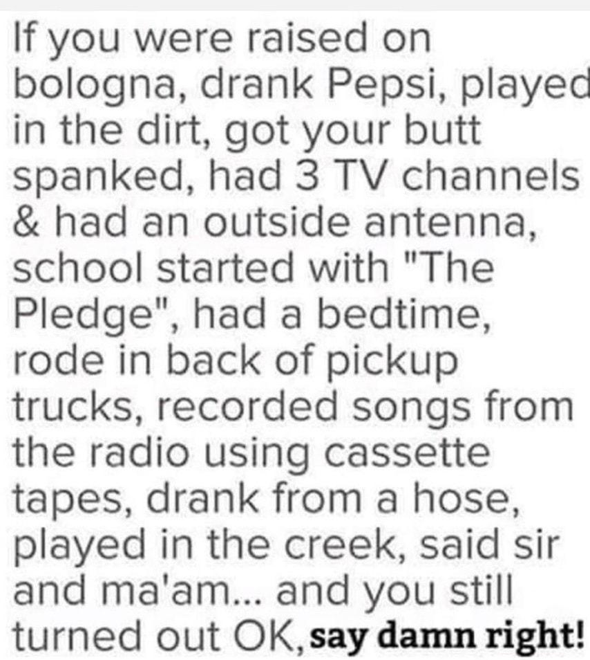 If you were raised on bologna drank Pepsi playec in the dirt got your butt spanked had 3 TV channels had an outside antenna school started with The Pledge had a bedtime rode in back of pickup trucks recorded songs from the radio using cassette tapes drank from a hose played in the creek said sir and maam and you still turned out OKsay damn right