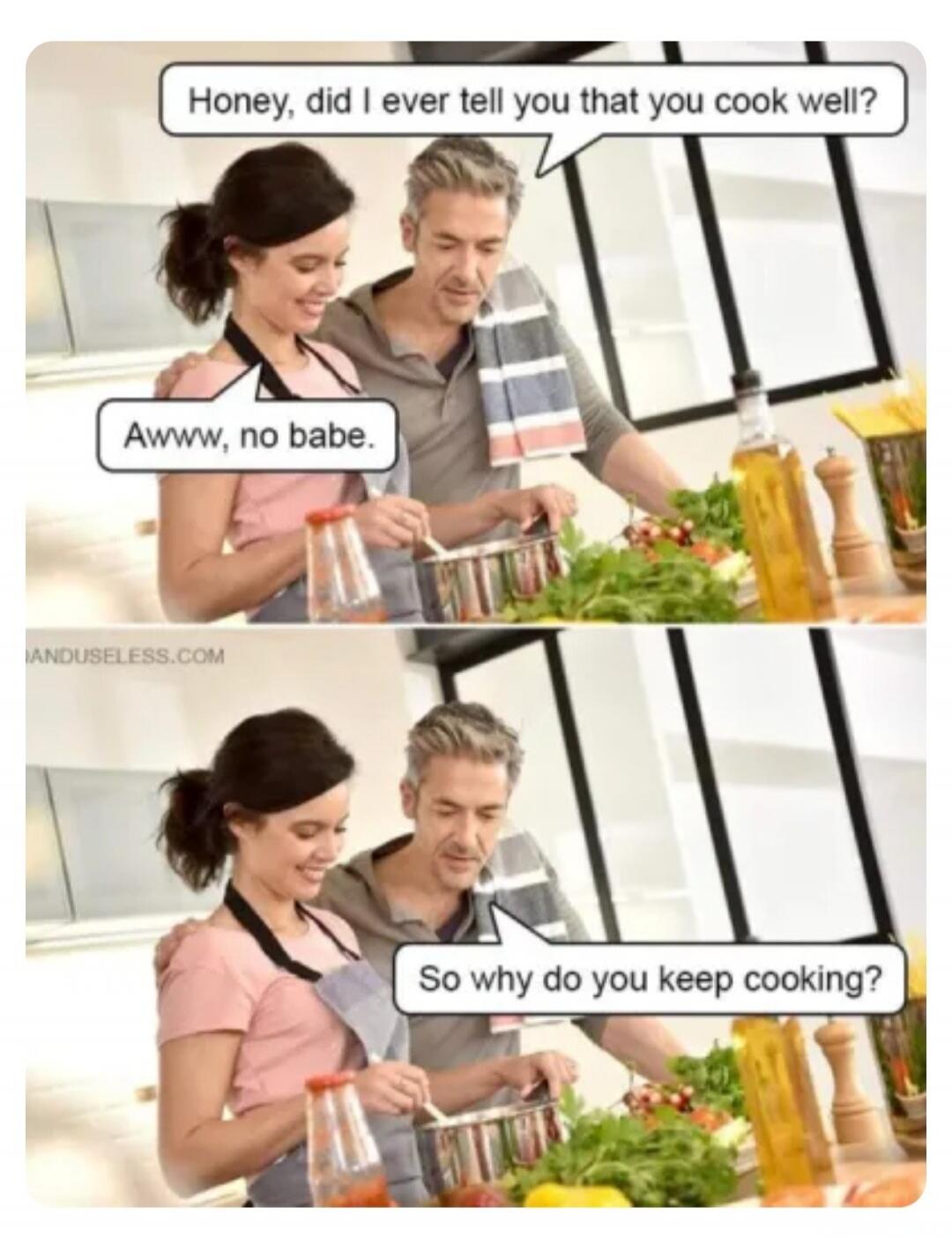 Honey, did I ever tell you that you cook well? Awww, no babe. So why do you keep cooking?